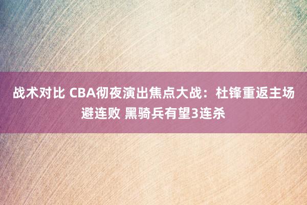 战术对比 CBA彻夜演出焦点大战：杜锋重返主场避连败 黑骑兵有望3连杀