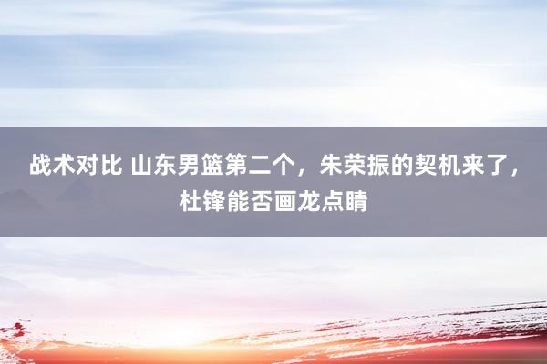 战术对比 山东男篮第二个，朱荣振的契机来了，杜锋能否画龙点睛