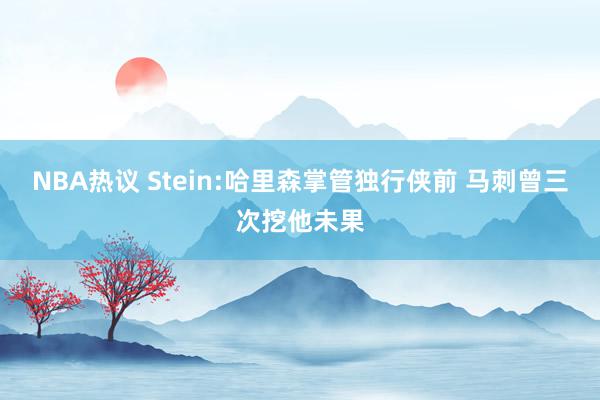 NBA热议 Stein:哈里森掌管独行侠前 马刺曾三次挖他未果