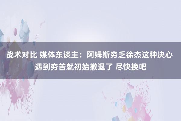 战术对比 媒体东谈主：阿姆斯穷乏徐杰这种决心 遇到穷苦就初始撤退了 尽快换吧