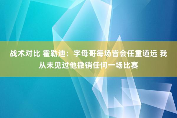 战术对比 霍勒迪：字母哥每场皆会任重道远 我从未见过他撤销任何一场比赛