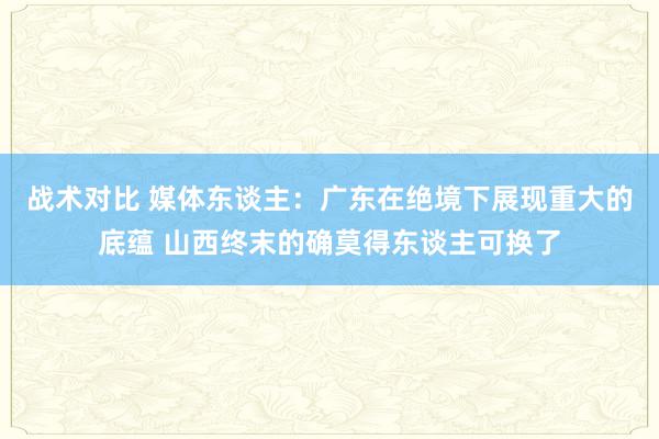 战术对比 媒体东谈主：广东在绝境下展现重大的底蕴 山西终末的确莫得东谈主可换了