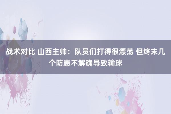 战术对比 山西主帅：队员们打得很漂荡 但终末几个防患不解确导致输球