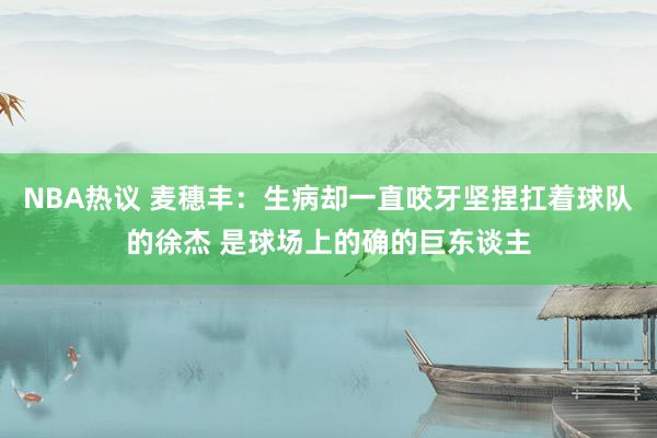 NBA热议 麦穗丰：生病却一直咬牙坚捏扛着球队的徐杰 是球场上的确的巨东谈主