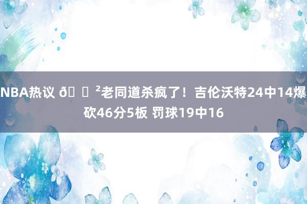 NBA热议 😲老同道杀疯了！吉伦沃特24中14爆砍46分5板 罚球19中16