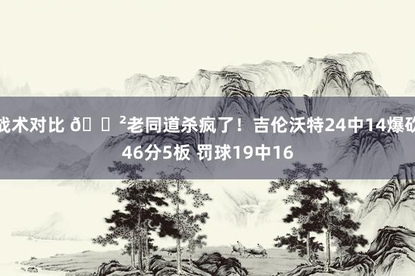 战术对比 😲老同道杀疯了！吉伦沃特24中14爆砍46分5板 罚球19中16