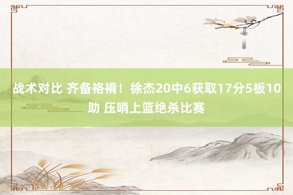 战术对比 齐备袼褙！徐杰20中6获取17分5板10助 压哨上篮绝杀比赛