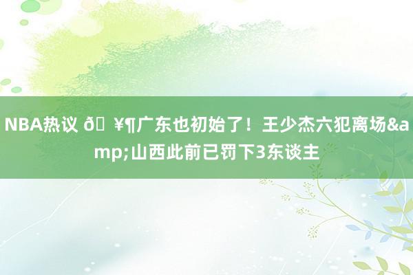 NBA热议 🥶广东也初始了！王少杰六犯离场&山西此前已罚下3东谈主