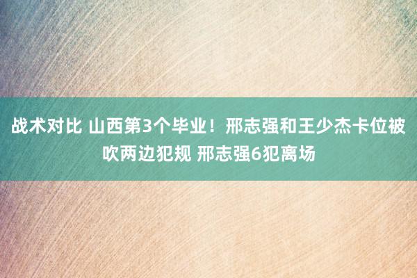 战术对比 山西第3个毕业！邢志强和王少杰卡位被吹两边犯规 邢志强6犯离场