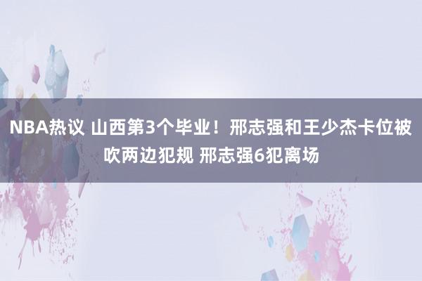 NBA热议 山西第3个毕业！邢志强和王少杰卡位被吹两边犯规 邢志强6犯离场