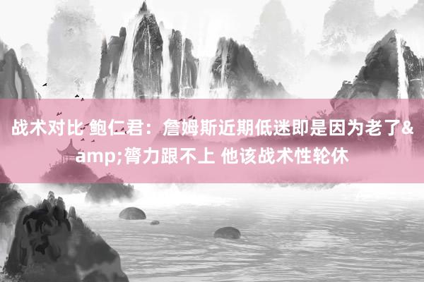 战术对比 鲍仁君：詹姆斯近期低迷即是因为老了&膂力跟不上 他该战术性轮休