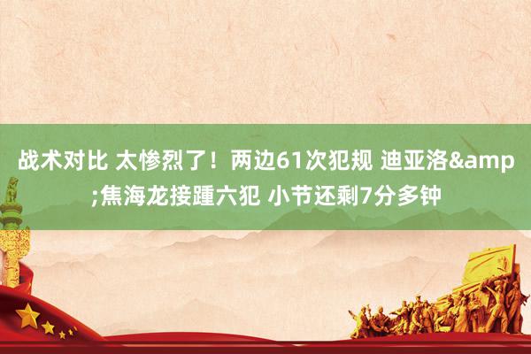 战术对比 太惨烈了！两边61次犯规 迪亚洛&焦海龙接踵六犯 小节还剩7分多钟