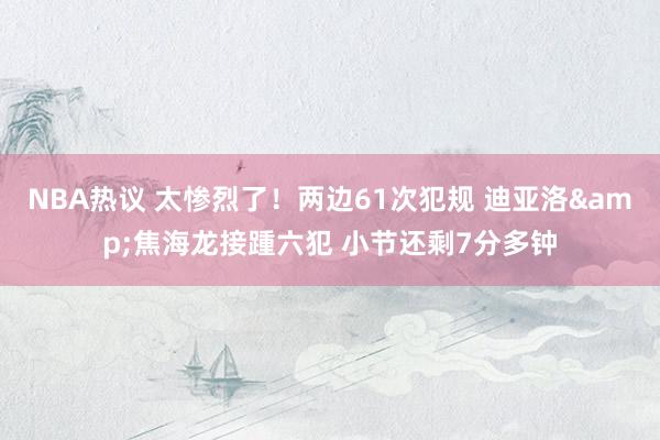 NBA热议 太惨烈了！两边61次犯规 迪亚洛&焦海龙接踵六犯 小节还剩7分多钟