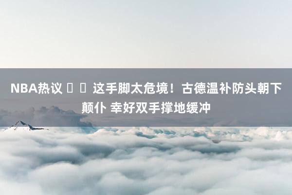 NBA热议 ⚠️这手脚太危境！古德温补防头朝下颠仆 幸好双手撑地缓冲