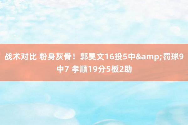 战术对比 粉身灰骨！郭昊文16投5中&罚球9中7 孝顺19分5板2助