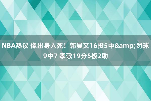 NBA热议 像出身入死！郭昊文16投5中&罚球9中7 孝敬19分5板2助