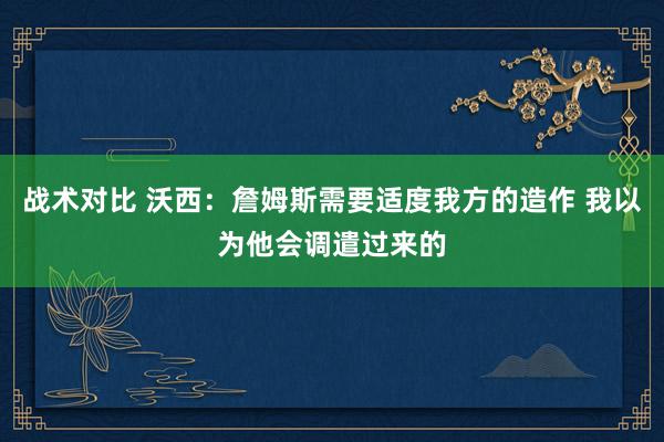 战术对比 沃西：詹姆斯需要适度我方的造作 我以为他会调遣过来的