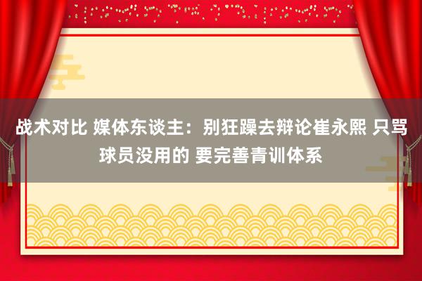 战术对比 媒体东谈主：别狂躁去辩论崔永熙 只骂球员没用的 要完善青训体系