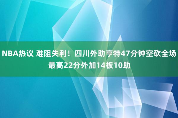 NBA热议 难阻失利！四川外助亨特47分钟空砍全场最高22分外加14板10助