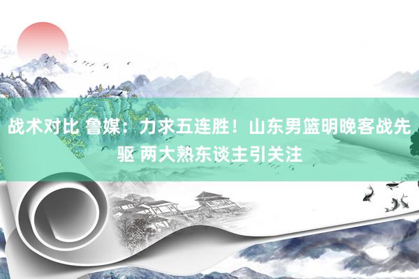 战术对比 鲁媒：力求五连胜！山东男篮明晚客战先驱 两大熟东谈主引关注