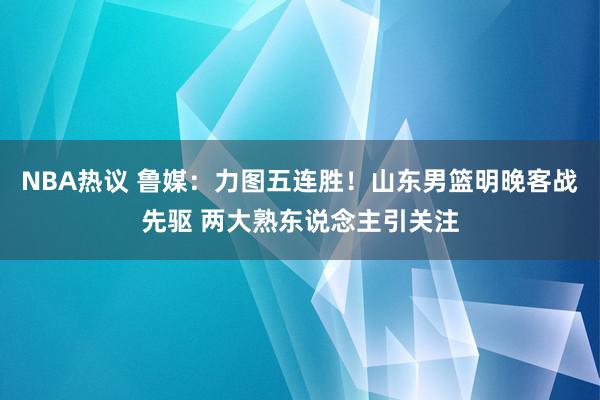 NBA热议 鲁媒：力图五连胜！山东男篮明晚客战先驱 两大熟东说念主引关注