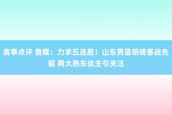 赛事点评 鲁媒：力求五连胜！山东男篮明晚客战先驱 两大熟东谈主引关注