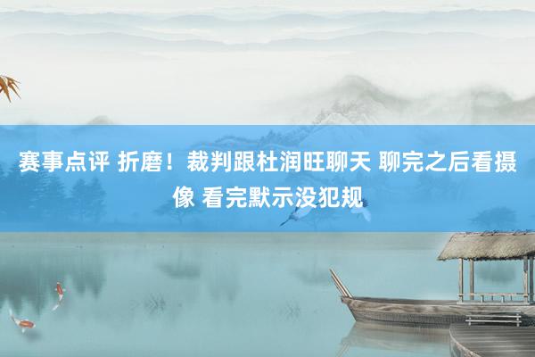 赛事点评 折磨！裁判跟杜润旺聊天 聊完之后看摄像 看完默示没犯规