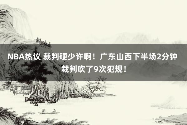 NBA热议 裁判硬少许啊！广东山西下半场2分钟 裁判吹了9次犯规！