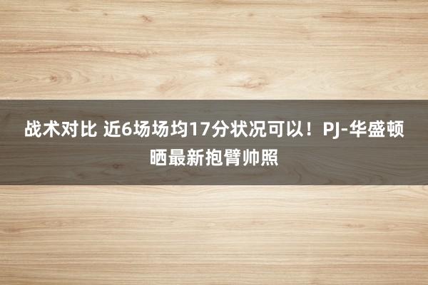 战术对比 近6场场均17分状况可以！PJ-华盛顿晒最新抱臂帅照