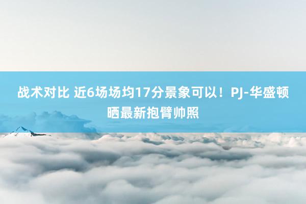 战术对比 近6场场均17分景象可以！PJ-华盛顿晒最新抱臂帅照