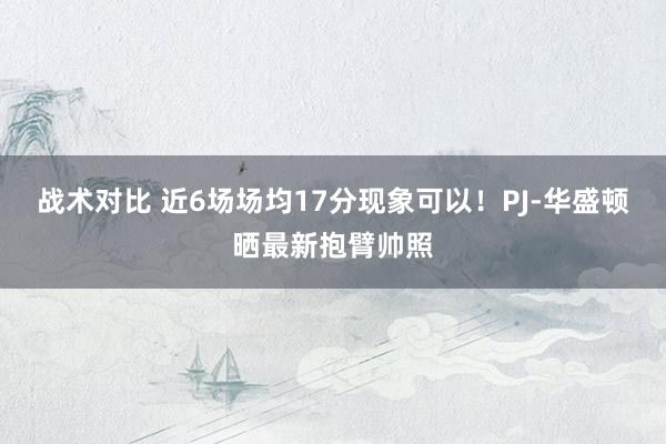 战术对比 近6场场均17分现象可以！PJ-华盛顿晒最新抱臂帅照