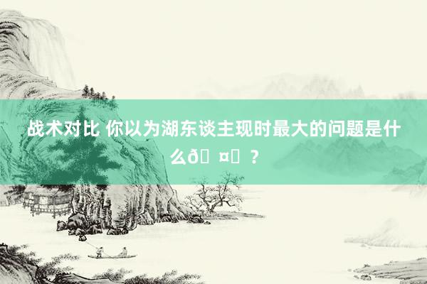 战术对比 你以为湖东谈主现时最大的问题是什么🤔？