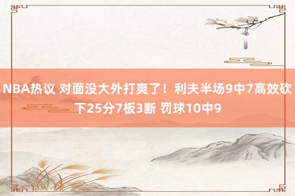 NBA热议 对面没大外打爽了！利夫半场9中7高效砍下25分7板3断 罚球10中9