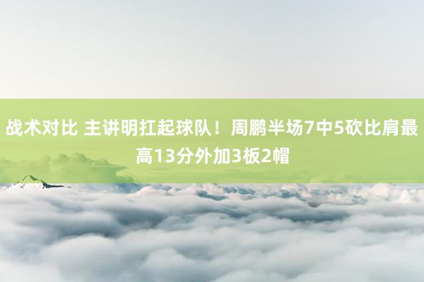 战术对比 主讲明扛起球队！周鹏半场7中5砍比肩最高13分外加3板2帽