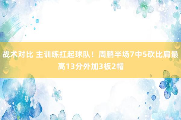 战术对比 主训练扛起球队！周鹏半场7中5砍比肩最高13分外加3板2帽