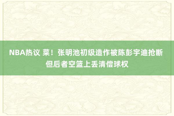 NBA热议 菜！张明池初级造作被陈彭宇迪抢断 但后者空篮上丢清偿球权