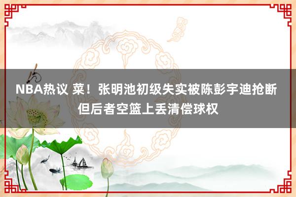 NBA热议 菜！张明池初级失实被陈彭宇迪抢断 但后者空篮上丢清偿球权