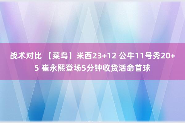 战术对比 【菜鸟】米西23+12 公牛11号秀20+5 崔永熙登场5分钟收货活命首球