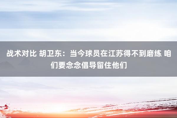 战术对比 胡卫东：当今球员在江苏得不到磨练 咱们要念念倡导留住他们