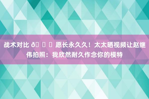 战术对比 😁愿长永久久！太太晒视频让赵继伟拍照：我欣然耐久作念你的模特