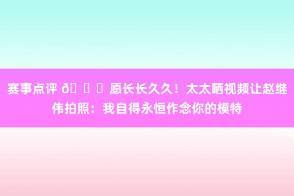 赛事点评 😁愿长长久久！太太晒视频让赵继伟拍照：我自得永恒作念你的模特