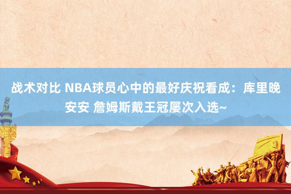 战术对比 NBA球员心中的最好庆祝看成：库里晚安安 詹姆斯戴王冠屡次入选~