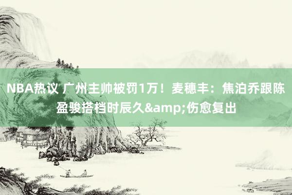 NBA热议 广州主帅被罚1万！麦穗丰：焦泊乔跟陈盈骏搭档时辰久&伤愈复出