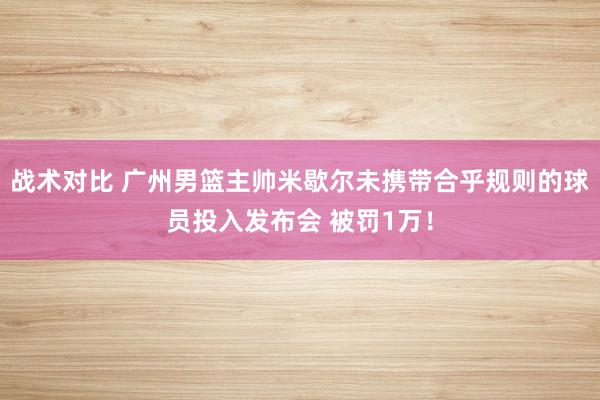 战术对比 广州男篮主帅米歇尔未携带合乎规则的球员投入发布会 被罚1万！