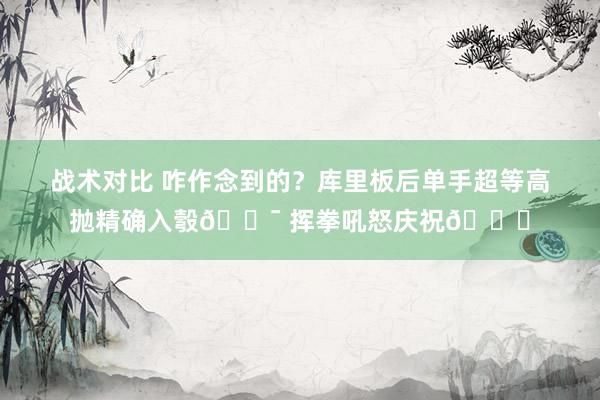 战术对比 咋作念到的？库里板后单手超等高抛精确入彀🎯 挥拳吼怒庆祝😝