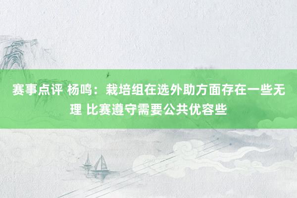 赛事点评 杨鸣：栽培组在选外助方面存在一些无理 比赛遵守需要公共优容些