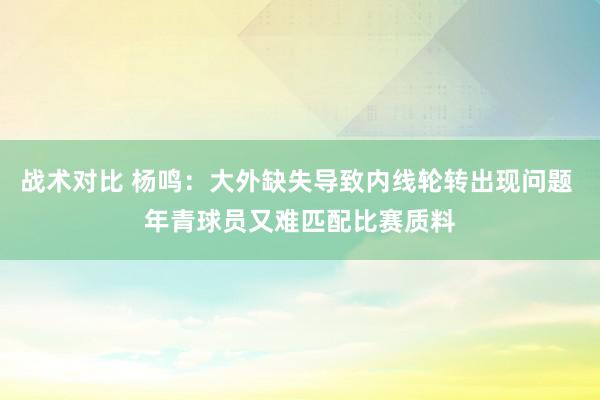 战术对比 杨鸣：大外缺失导致内线轮转出现问题 年青球员又难匹配比赛质料