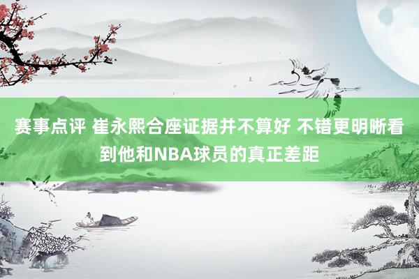 赛事点评 崔永熙合座证据并不算好 不错更明晰看到他和NBA球员的真正差距