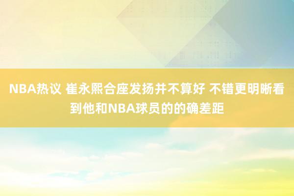 NBA热议 崔永熙合座发扬并不算好 不错更明晰看到他和NBA球员的的确差距