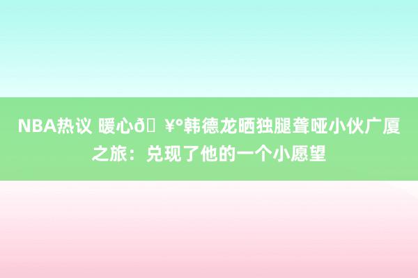 NBA热议 暖心🥰韩德龙晒独腿聋哑小伙广厦之旅：兑现了他的一个小愿望